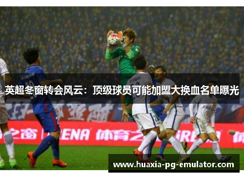 英超冬窗转会风云：顶级球员可能加盟大换血名单曝光