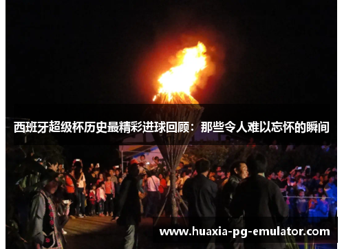 西班牙超级杯历史最精彩进球回顾：那些令人难以忘怀的瞬间