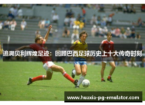 追溯贝利辉煌足迹：回顾巴西足球历史上十大传奇时刻
