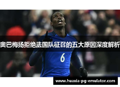 奥巴梅扬拒绝法国队征召的五大原因深度解析