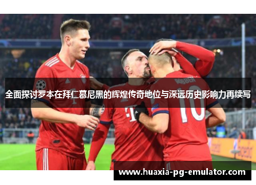 全面探讨罗本在拜仁慕尼黑的辉煌传奇地位与深远历史影响力再续写