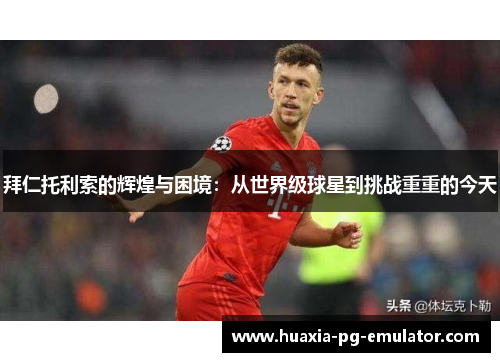 拜仁托利索的辉煌与困境：从世界级球星到挑战重重的今天