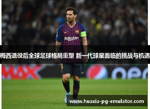 梅西退役后全球足球格局重塑 新一代球星面临的挑战与机遇