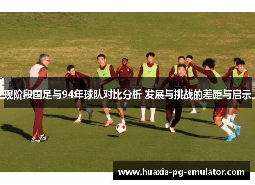 现阶段国足与94年球队对比分析 发展与挑战的差距与启示