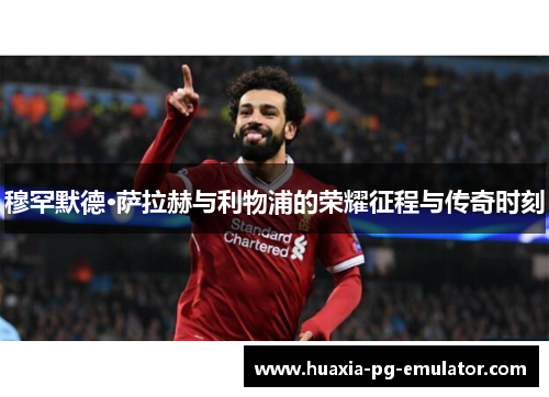 穆罕默德·萨拉赫与利物浦的荣耀征程与传奇时刻
