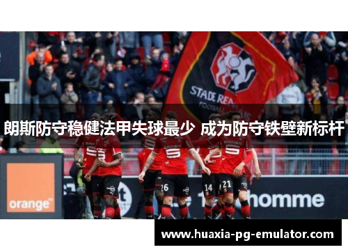 朗斯防守稳健法甲失球最少 成为防守铁壁新标杆 朗斯防守稳健法甲失球最少 成为防守铁壁新标杆