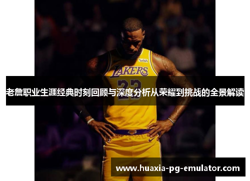 老詹职业生涯经典时刻回顾与深度分析从荣耀到挑战的全景解读 老詹职业生涯经典时刻回顾与深度分析从荣耀到挑战的全景解读