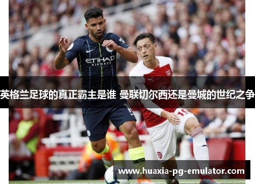 英格兰足球的真正霸主是谁 曼联切尔西还是曼城的世纪之争 英格兰足球的真正霸主是谁 曼联切尔西还是曼城的世纪之争