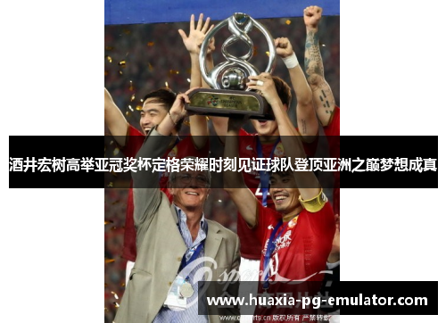 酒井宏树高举亚冠奖杯定格荣耀时刻见证球队登顶亚洲之巅梦想成真
