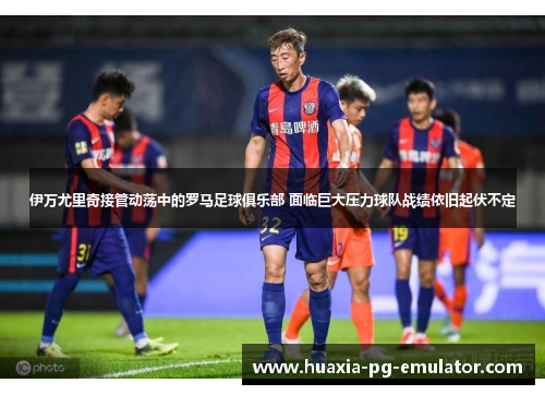伊万尤里奇接管动荡中的罗马足球俱乐部 面临巨大压力球队战绩依旧起伏不定