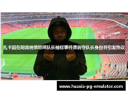 扎卡因在阿森纳愤怒摔队长袖标事件遭剥夺队长身份并引发热议